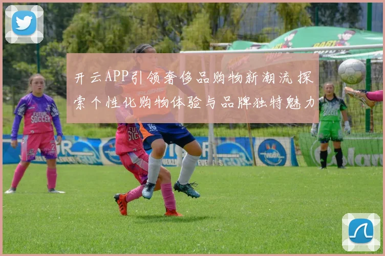 开云APP引领奢侈品购物新潮流 探索个性化购物体验与品牌独特魅力